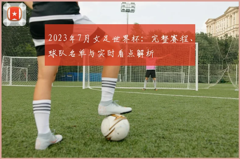 2023年7月女足世界杯：完整赛程、球队名单与实时看点解析