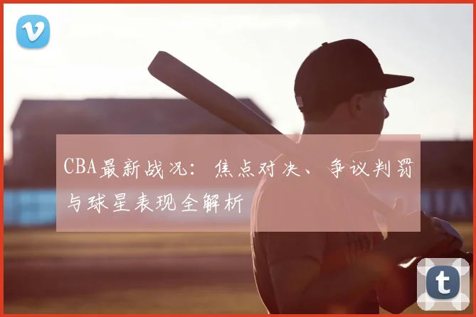 CBA最新战况：焦点对决、争议判罚与球星表现全解析