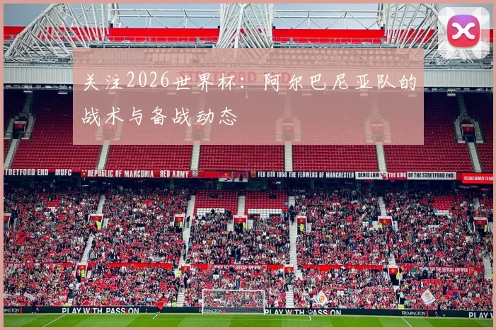 关注2026世界杯：阿尔巴尼亚队的战术与备战动态