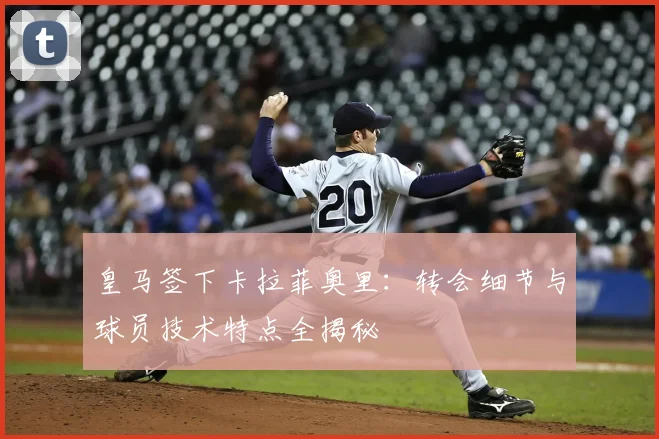 皇马签下卡拉菲奥里：转会细节与球员技术特点全揭秘