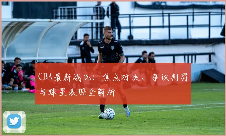 CBA最新战况：焦点对决、争议判罚与球星表现全解析