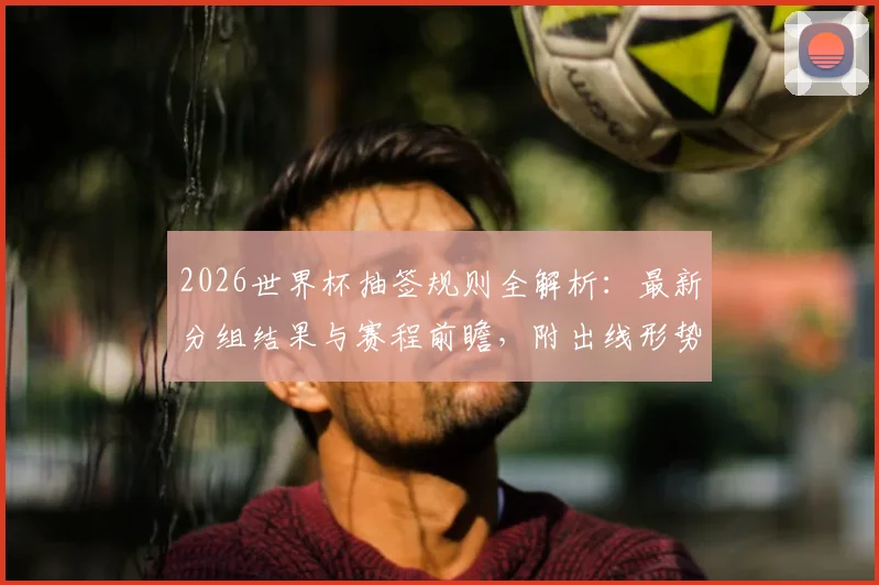 2026世界杯抽签规则全解析：最新分组结果与赛程前瞻，附出线形势预测