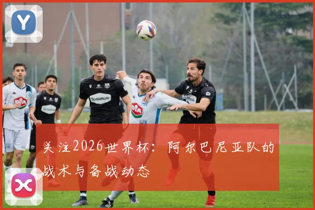 关注2026世界杯：阿尔巴尼亚队的战术与备战动态
