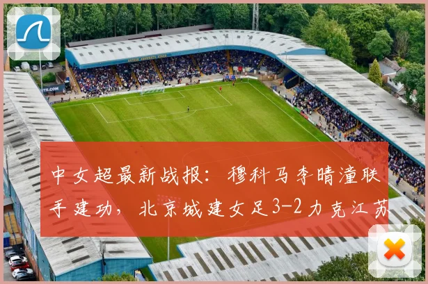中女超最新战报：穆科马李晴潼联手建功，北京城建女足3-2力克江苏南京女足
