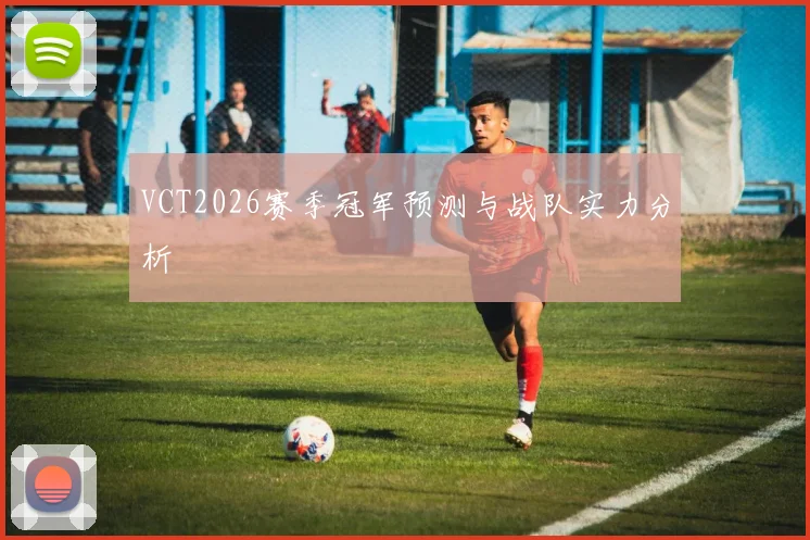VCT2026赛季冠军预测与战队实力分析