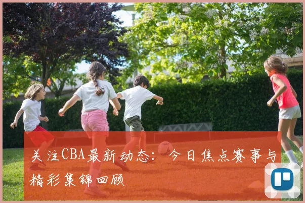 关注CBA最新动态：今日焦点赛事与精彩集锦回顾