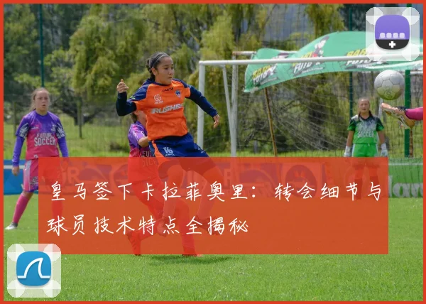 皇马签下卡拉菲奥里：转会细节与球员技术特点全揭秘