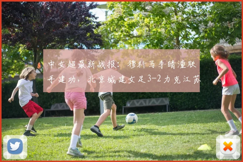 中女超最新战报：穆科马李晴潼联手建功，北京城建女足3-2力克江苏南京女足