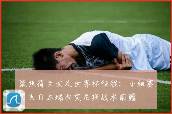 聚焦荷兰女足世界杯征程:小组赛对决日本瑞典突尼斯战术前瞻