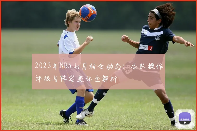 2023年NBA七月转会动态：各队操作评级与阵容变化全解析