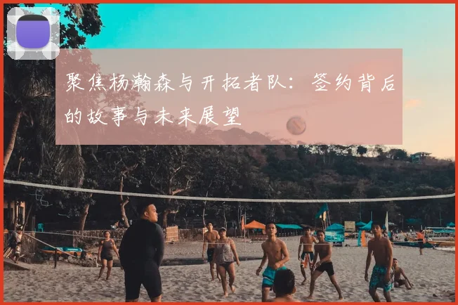 聚焦杨瀚森与开拓者队：签约背后的故事与未来展望