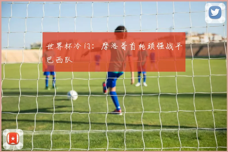 世界杯冷门：摩洛哥首轮顽强战平巴西队